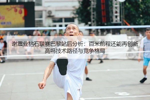 谢震业钻石联赛巴黎站后分析：百米前程还能再创新高吗技术路径与竞争格局